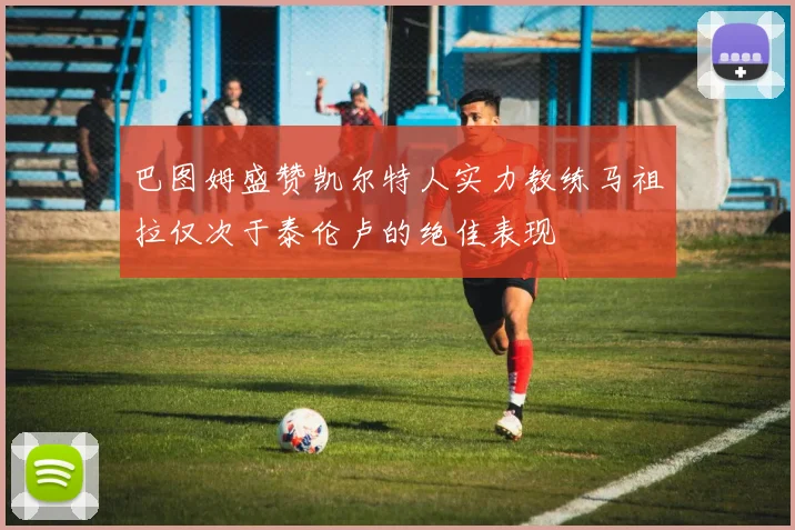 巴图姆盛赞凯尔特人实力教练马祖拉仅次于泰伦卢的绝佳表现