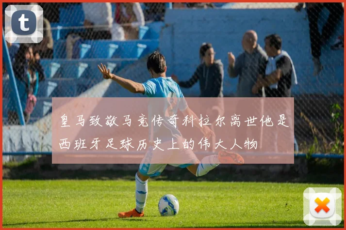 皇马致敬马竞传奇科拉尔离世他是西班牙足球历史上的伟大人物