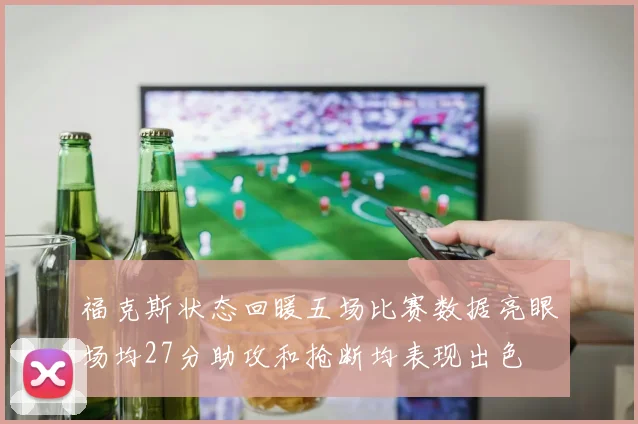 福克斯状态回暖五场比赛数据亮眼场均27分助攻和抢断均表现出色