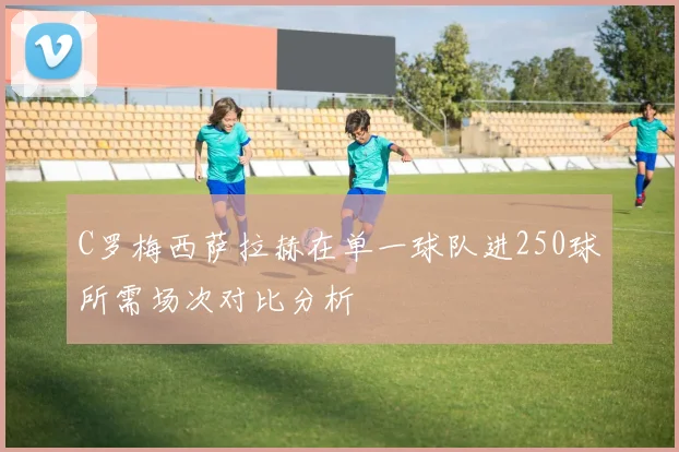 C罗梅西萨拉赫在单一球队进250球所需场次对比分析