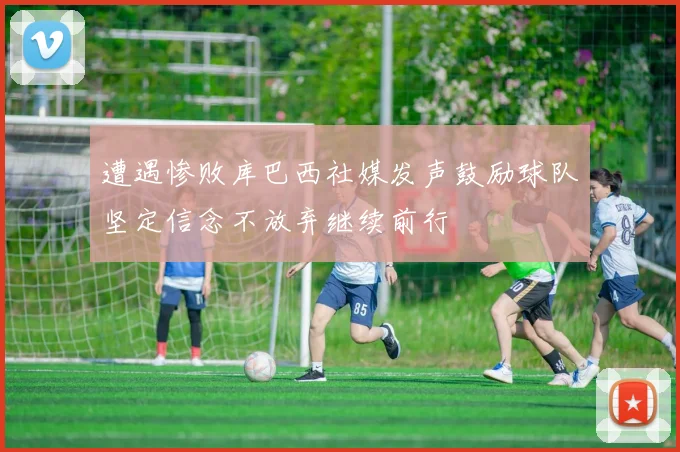 遭遇惨败库巴西社媒发声鼓励球队坚定信念不放弃继续前行