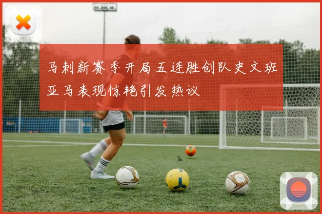 马刺新赛季开局五连胜创队史文班亚马表现惊艳引发热议
