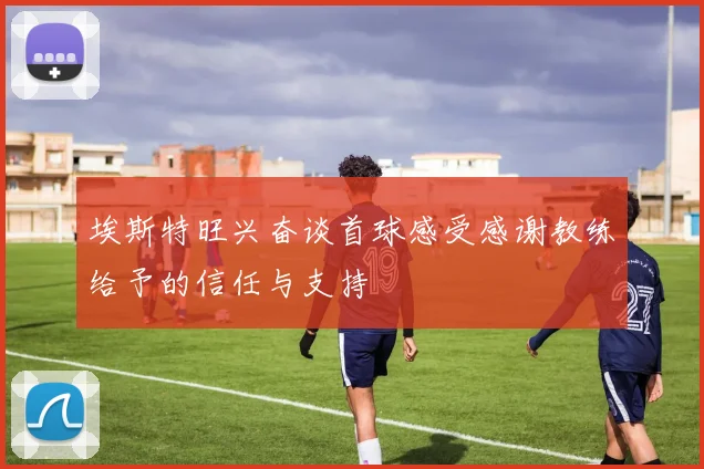 埃斯特旺兴奋谈首球感受感谢教练给予的信任与支持