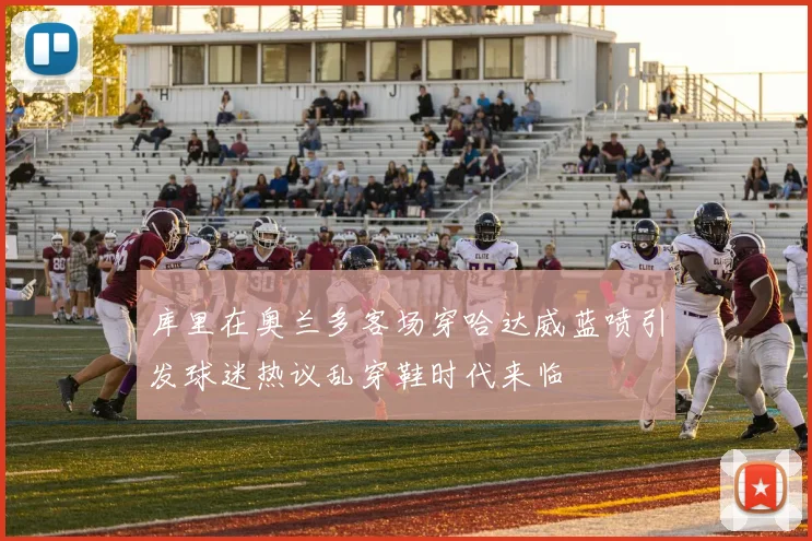 库里在奥兰多客场穿哈达威蓝喷引发球迷热议乱穿鞋时代来临