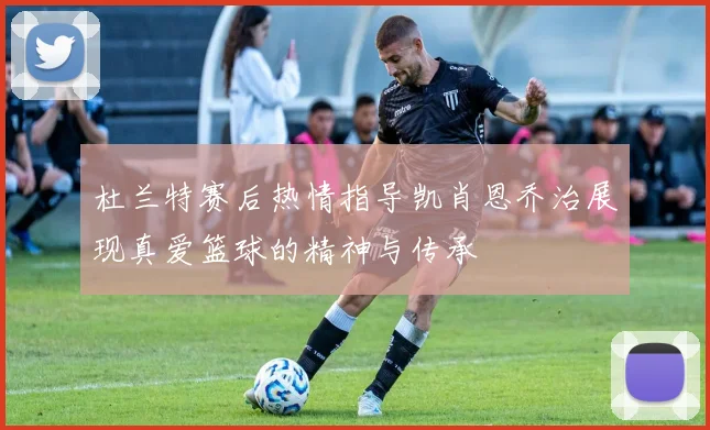杜兰特赛后热情指导凯肖恩乔治展现真爱篮球的精神与传承