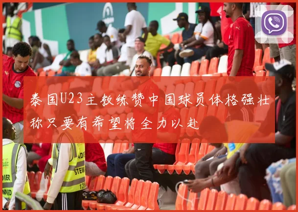 泰国U23主教练赞中国球员体格强壮称只要有希望将全力以赴