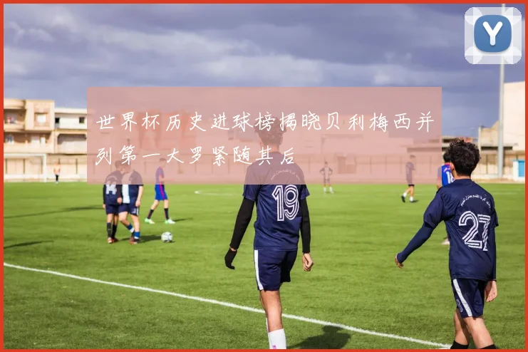 世界杯历史进球榜揭晓贝利梅西并列第一大罗紧随其后