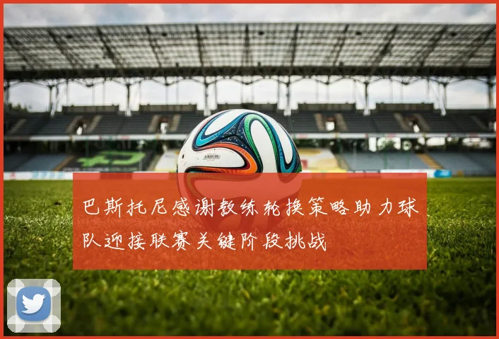 巴斯托尼感谢教练轮换策略助力球队迎接联赛关键阶段挑战
