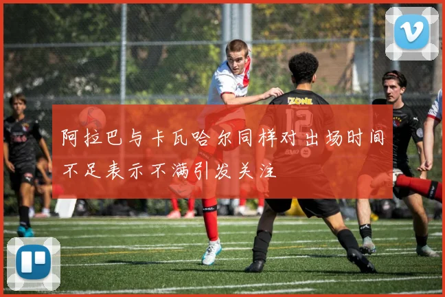 阿拉巴与卡瓦哈尔同样对出场时间不足表示不满引发关注