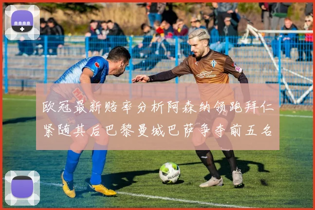 欧冠最新赔率分析阿森纳领跑拜仁紧随其后巴黎曼城巴萨争夺前五名