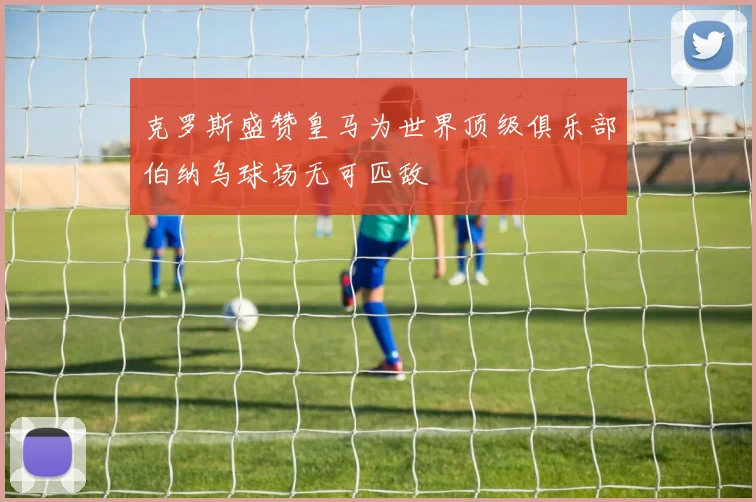 克罗斯盛赞皇马为世界顶级俱乐部伯纳乌球场无可匹敌