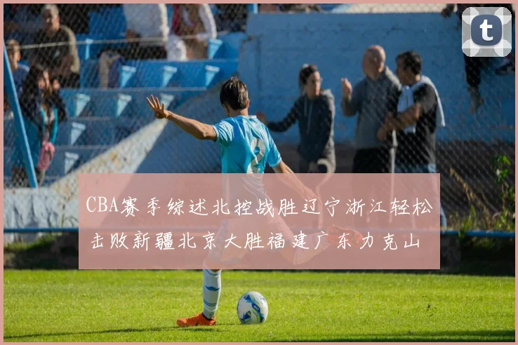 CBA赛季综述北控战胜辽宁浙江轻松击败新疆北京大胜福建广东力克山西