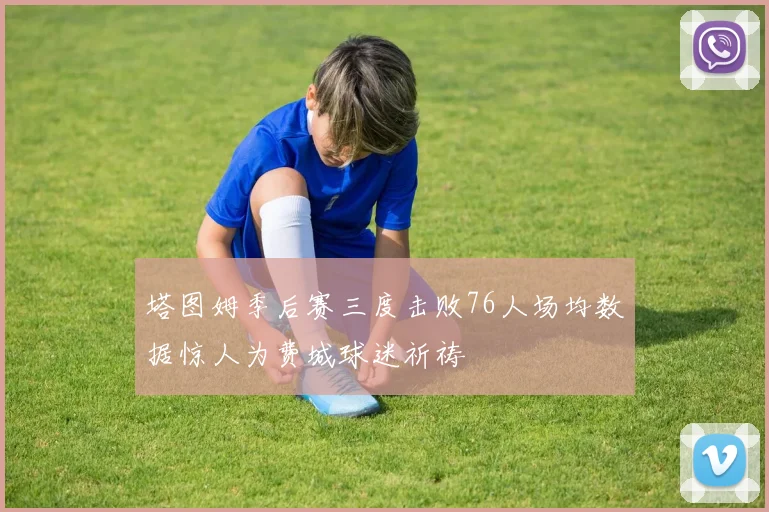 塔图姆季后赛三度击败76人场均数据惊人为费城球迷祈祷