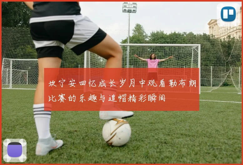 坎宁安回忆成长岁月中观看勒布朗比赛的乐趣与追帽精彩瞬间