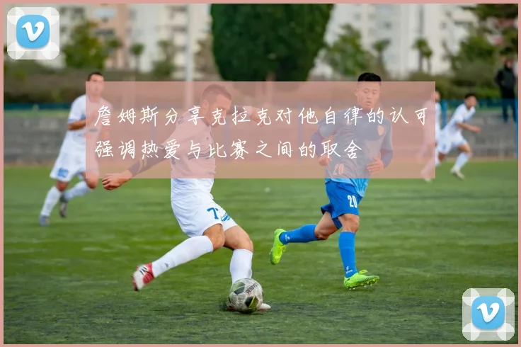 詹姆斯分享克拉克对他自律的认可强调热爱与比赛之间的取舍