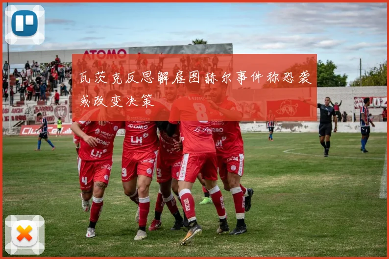 瓦茨克反思解雇图赫尔事件称恐袭或改变决策