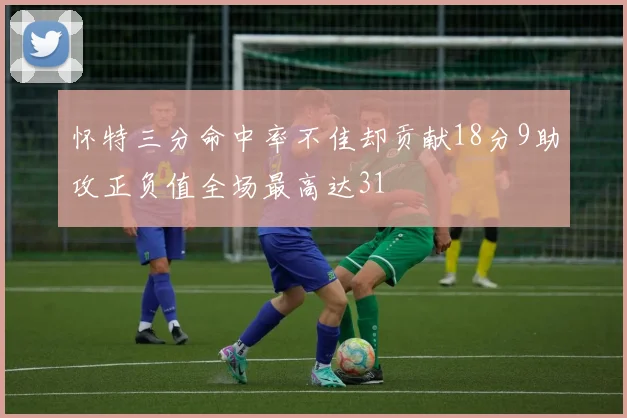 怀特三分命中率不佳却贡献18分9助攻正负值全场最高达31