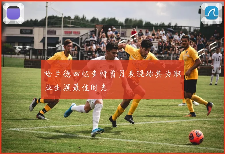 哈兰德回忆多特首月表现称其为职业生涯最佳时光