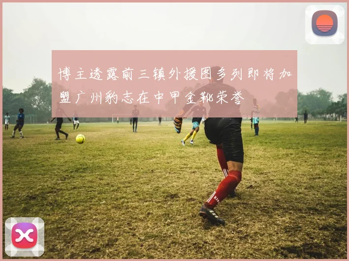 博主透露前三镇外援图多列即将加盟广州豹志在中甲金靴荣誉