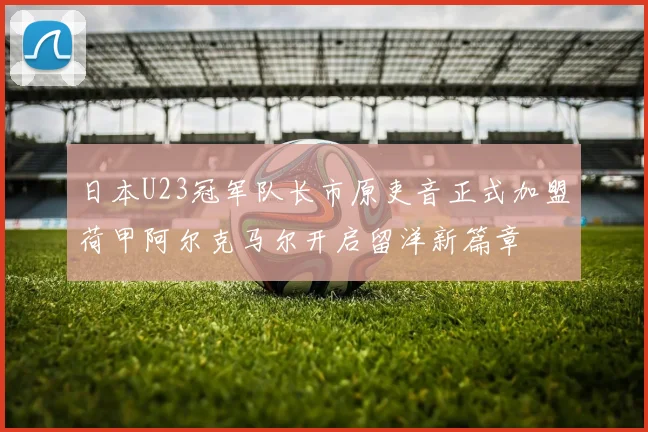日本U23冠军队长市原吏音正式加盟荷甲阿尔克马尔开启留洋新篇章