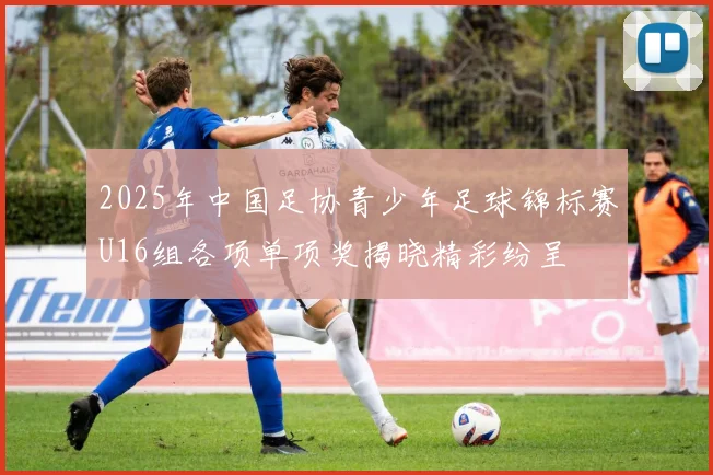 2025年中国足协青少年足球锦标赛U16组各项单项奖揭晓精彩纷呈