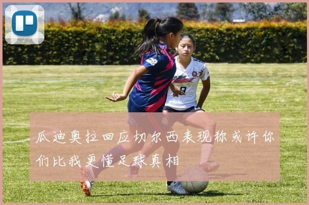 瓜迪奥拉回应切尔西表现称或许你们比我更懂足球真相