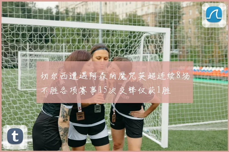 切尔西遭遇阿森纳魔咒英超连续8场不胜各项赛事15次交锋仅获1胜