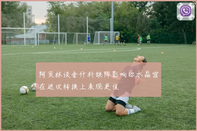阿莫林谈舍什科缺阵影响称水晶宫在进攻转换上表现更佳
