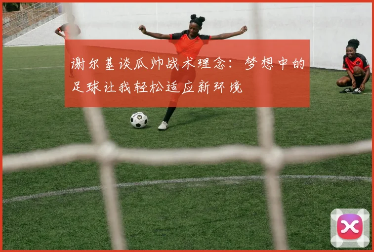 谢尔基谈瓜帅战术理念：梦想中的足球让我轻松适应新环境