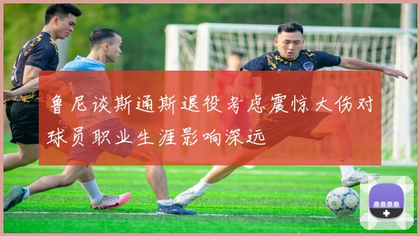 鲁尼谈斯通斯退役考虑震惊大伤对球员职业生涯影响深远