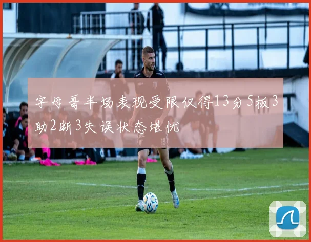 字母哥半场表现受限仅得13分5板3助2断3失误状态堪忧