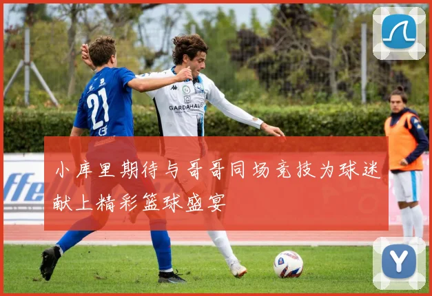 小库里期待与哥哥同场竞技为球迷献上精彩篮球盛宴