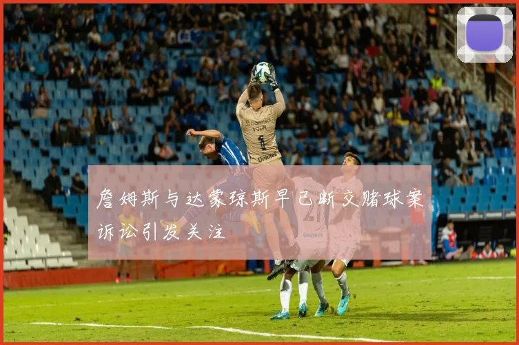 詹姆斯与达蒙琼斯早已断交赌球案诉讼引发关注