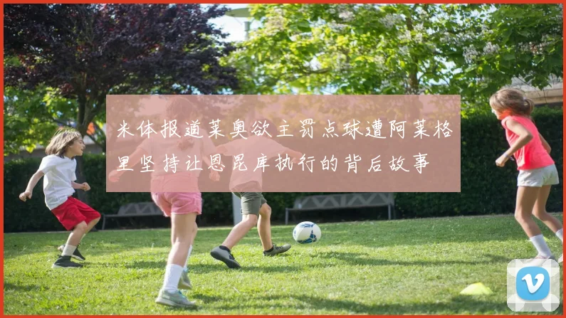 米体报道莱奥欲主罚点球遭阿莱格里坚持让恩昆库执行的背后故事