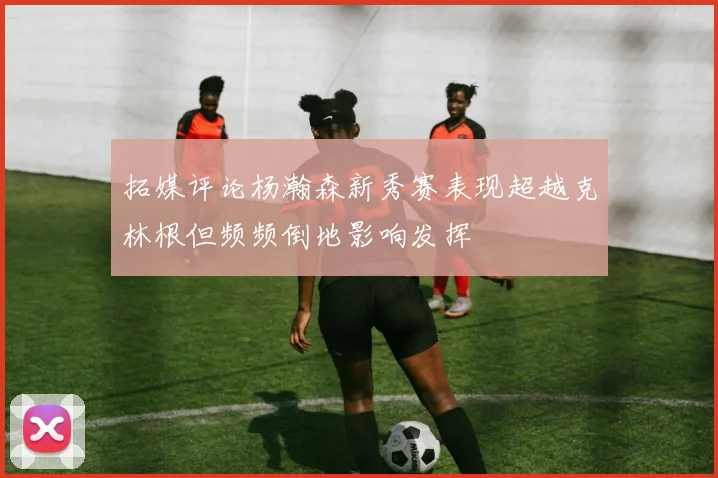 拓媒评论杨瀚森新秀赛表现超越克林根但频频倒地影响发挥