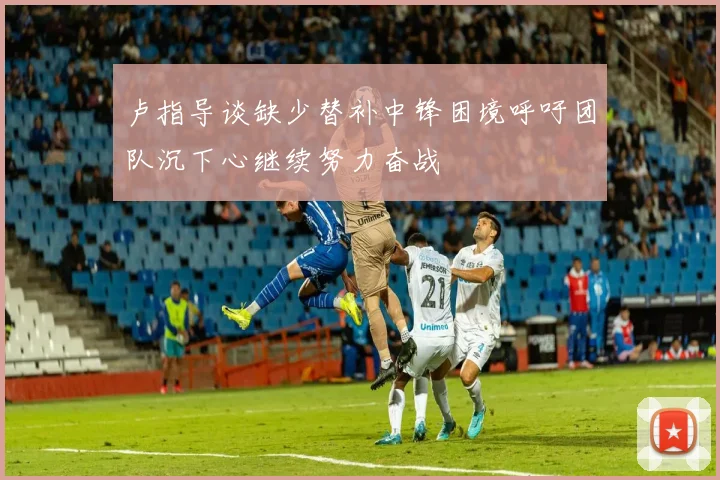 卢指导谈缺少替补中锋困境呼吁团队沉下心继续努力奋战