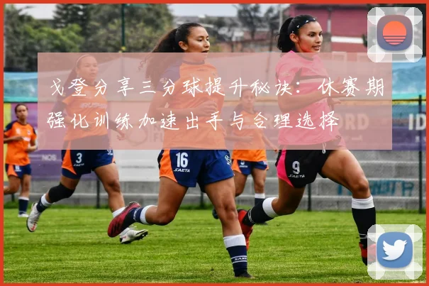 戈登分享三分球提升秘诀：休赛期强化训练加速出手与合理选择