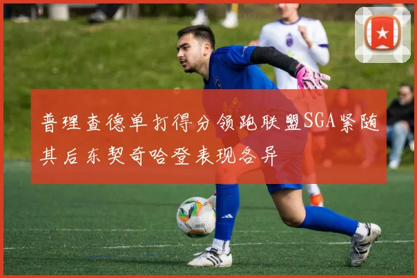 普理查德单打得分领跑联盟SGA紧随其后东契奇哈登表现各异