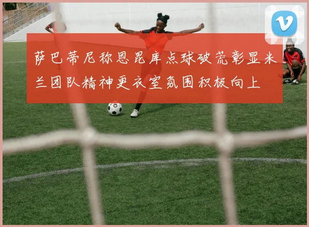 萨巴蒂尼称恩昆库点球破荒彰显米兰团队精神更衣室氛围积极向上