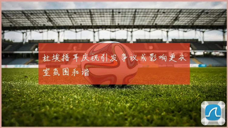 杜埃捂耳庆祝引发争议或影响更衣室氛围和谐