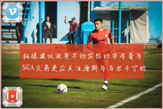 拓媒建议放弃不切实际的字母哥与SGA交易更应关注唐斯与马尔卡宁的潜力
