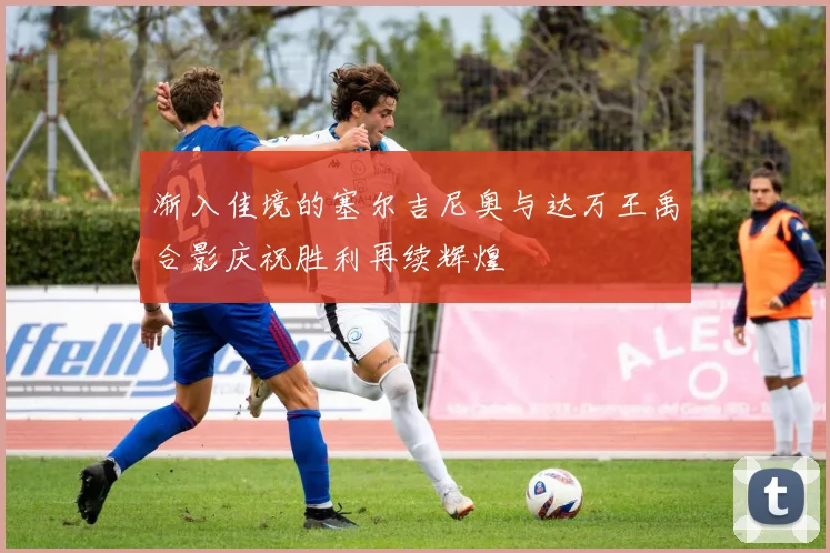 渐入佳境的塞尔吉尼奥与达万王禹合影庆祝胜利再续辉煌