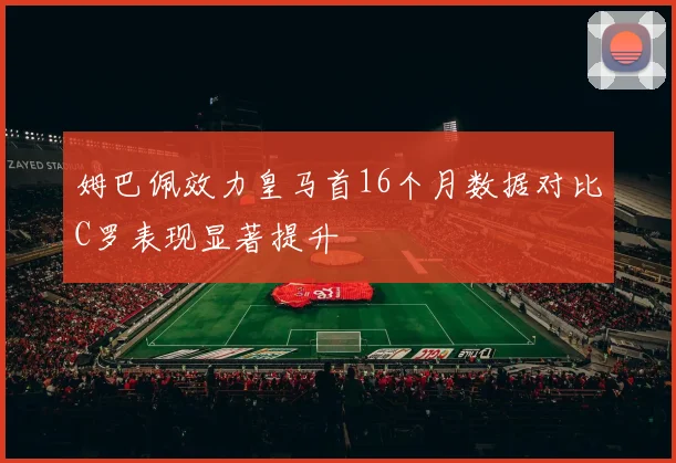 姆巴佩效力皇马首16个月数据对比C罗表现显著提升